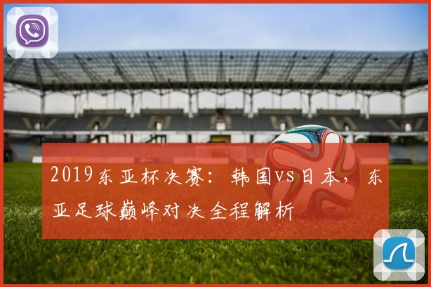 2019东亚杯决赛：韩国vs日本，东亚足球巅峰对决全程解析