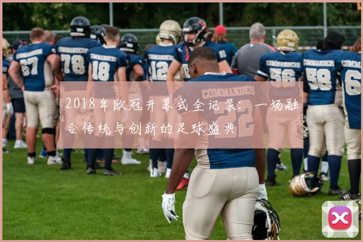 2018年欧冠开幕式全记录：一场融合传统与创新的足球盛典