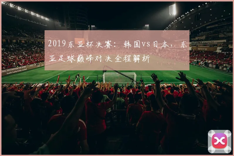 2019东亚杯决赛：韩国vs日本，东亚足球巅峰对决全程解析