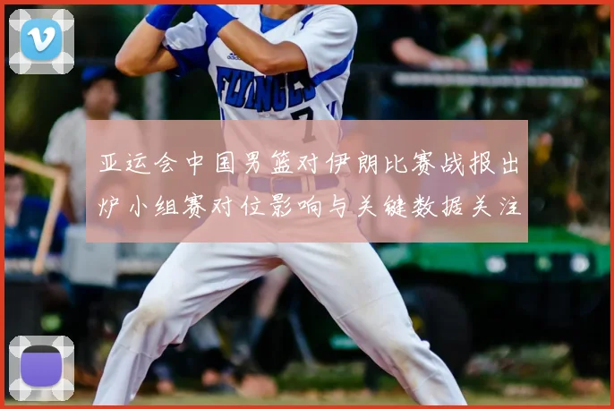 亚运会中国男篮对伊朗比赛战报出炉小组赛对位影响与关键数据关注