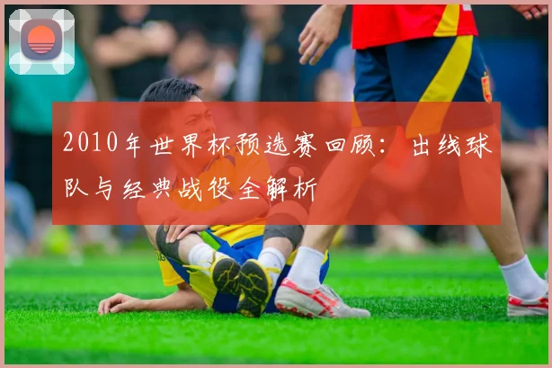 2010年世界杯预选赛回顾：出线球队与经典战役全解析